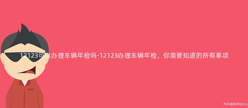 12123可以办理车辆年检吗-12123办理车辆年检，你需要知道的所有事项