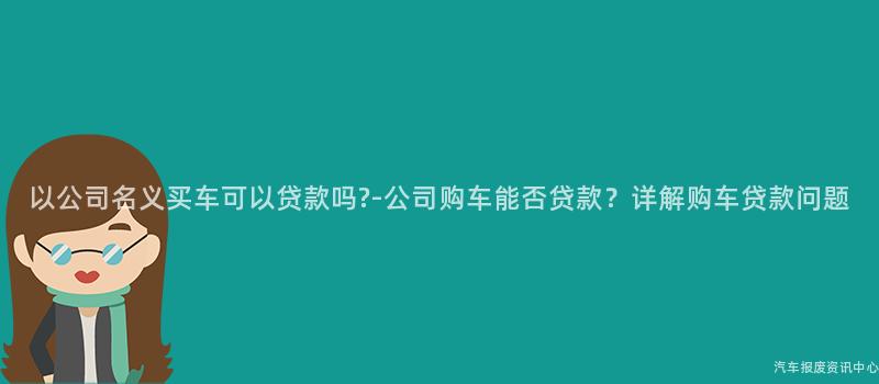 以公司名义买车可以贷款吗?-公司购车能否贷款？详解购车贷款问题