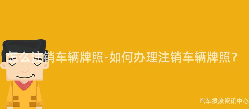 怎么注销车辆牌照-如何办理注销车辆牌照？