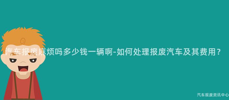 汽车报废麻烦吗多少钱一辆啊-如何处理报废汽车及其费用？
