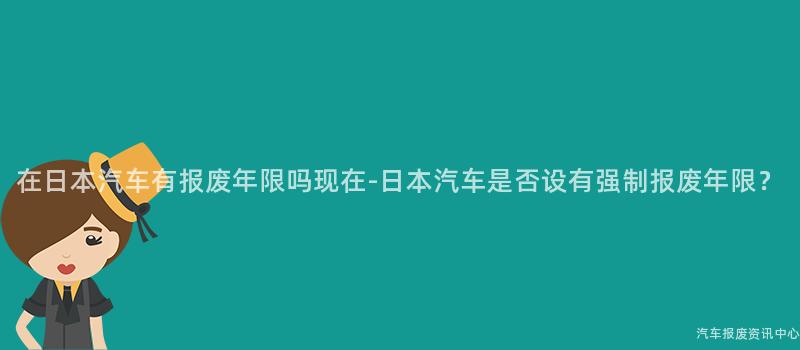 在日本汽车有报废年限吗现在-日本汽车是否设有强制报废年限？
