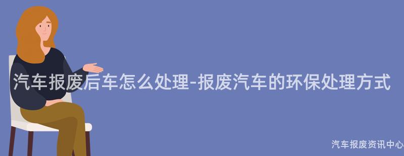 汽车报废后车怎么处理-报废汽车的环保处理方式