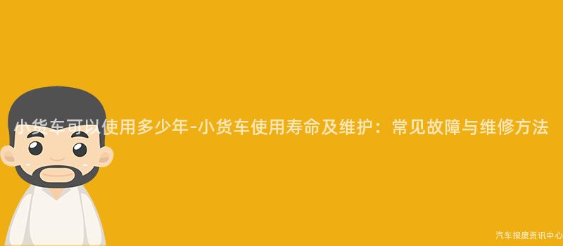 小货车可以使用多少年-小货车使用寿命及维护：常见故障与维修方法