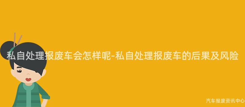私自处理报废车会怎样呢-私自处理报废车的后果及风险