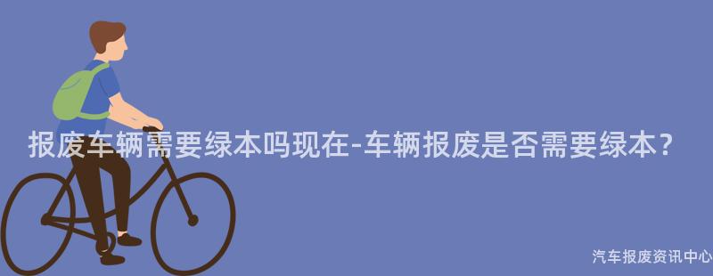 报废车辆需要绿本吗现在-车辆报废是否需要绿本？