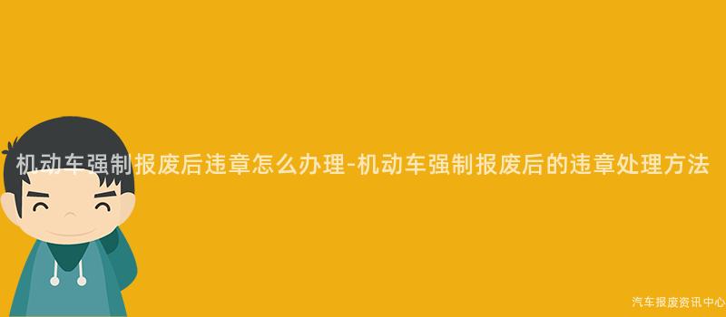 机动车强制报废后违章怎么办理-机动车强制报废后的违章处理方法
