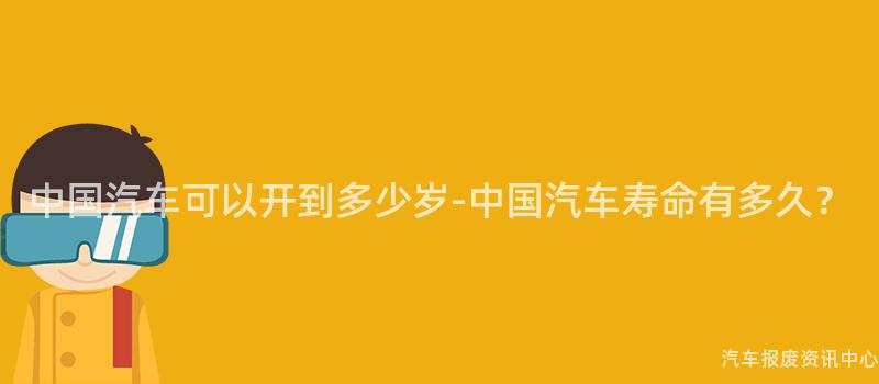 中国汽车可以开到多少岁-中国汽车寿命有多久？