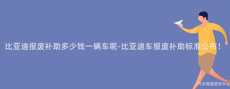 比亚迪报废补助多少钱一辆车呢-比亚迪车报废补助标准公布！