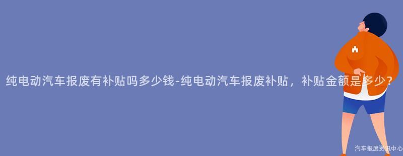 纯电动汽车报废有补贴吗多少钱-纯电动汽车报废补贴，补贴金额是多少？