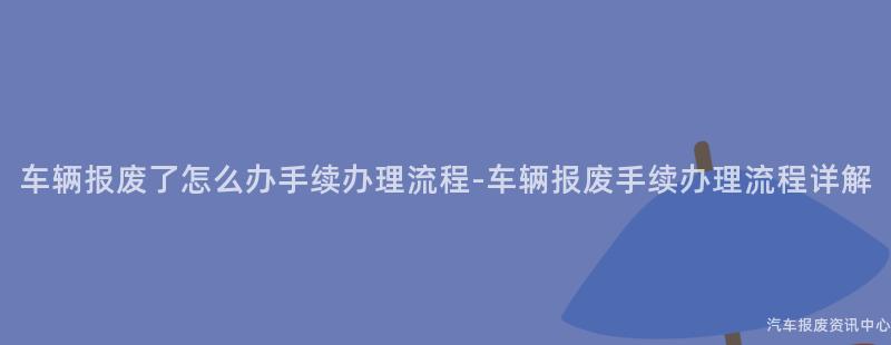 车辆报废了怎么办手续办理流程-车辆报废手续办理流程详解