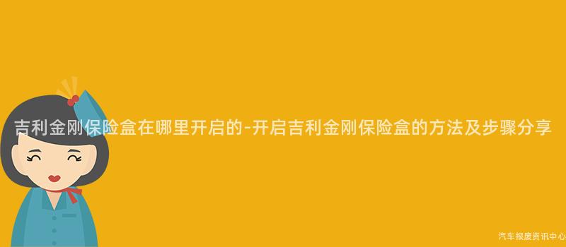 吉利金刚保险盒在哪里开启的-开启吉利金刚保险盒的方法及步骤分享