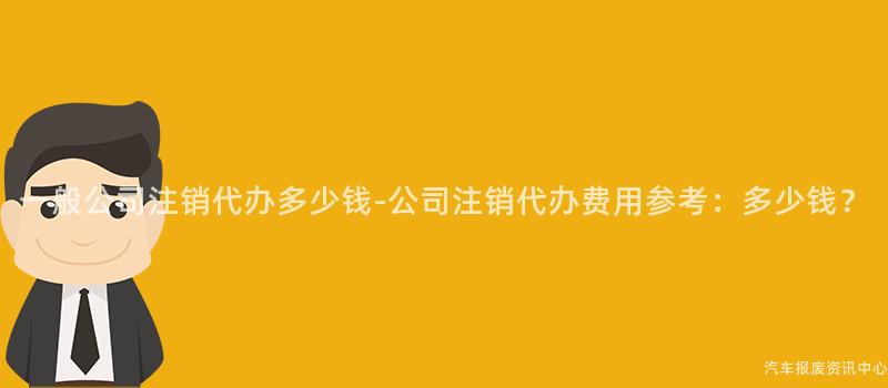 一般公司注销代办多少钱-公司注销代办费用参考：多少钱？