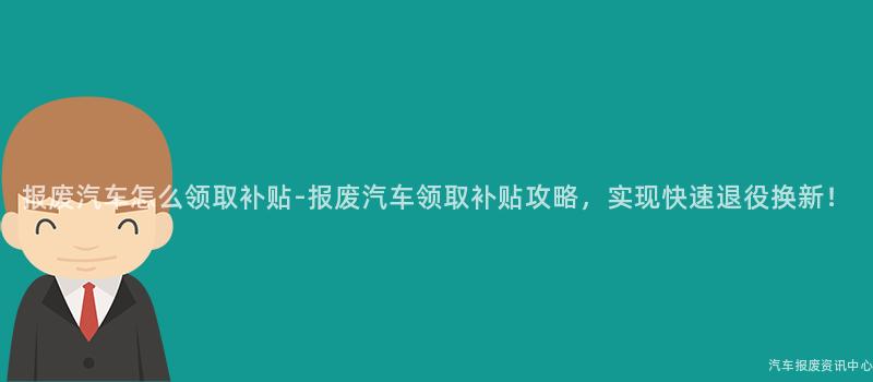 报废汽车怎么领取补贴-报废汽车领取补贴攻略，实现快速退役换新！