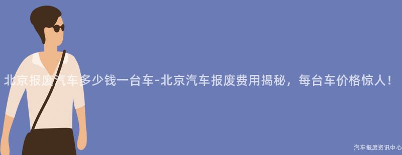 北京报废汽车多少钱一台车-北京汽车报废费用揭秘，每台车价格惊人！