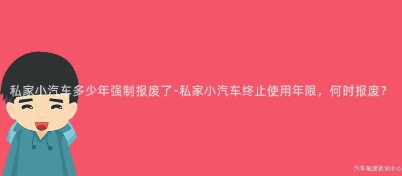 私家小汽车多少年强制报废了-私家小汽车终止使用年限，何时报废？