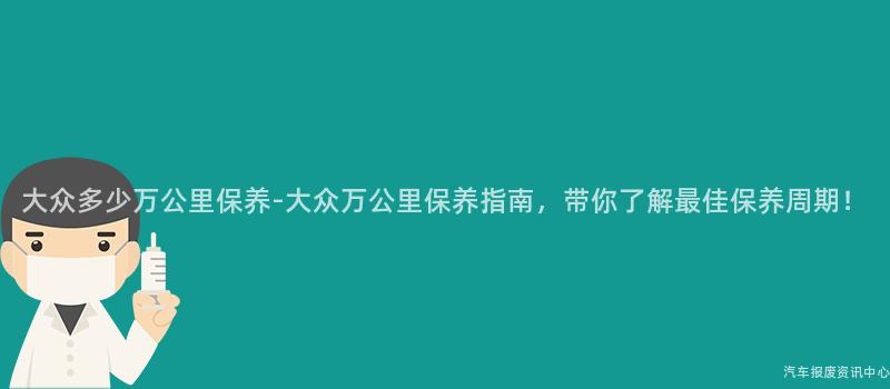 大众多少万公里保养-大众万公里保养指南，带你了解最佳保养周期！