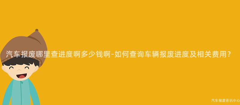 汽车报废哪里查进度啊多少钱啊-如何查询车辆报废进度及相关费用？