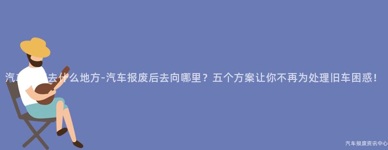 汽车报废去什么地方-汽车报废后去向哪里？五个方案让你不再为处理旧车困惑！