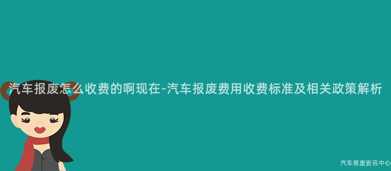汽车报废怎么收费的啊现在-汽车报废费用收费标准及相关政策解析