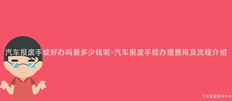 汽车报废手续好办吗要多少钱呢-汽车报废手续办理费用及流程介绍