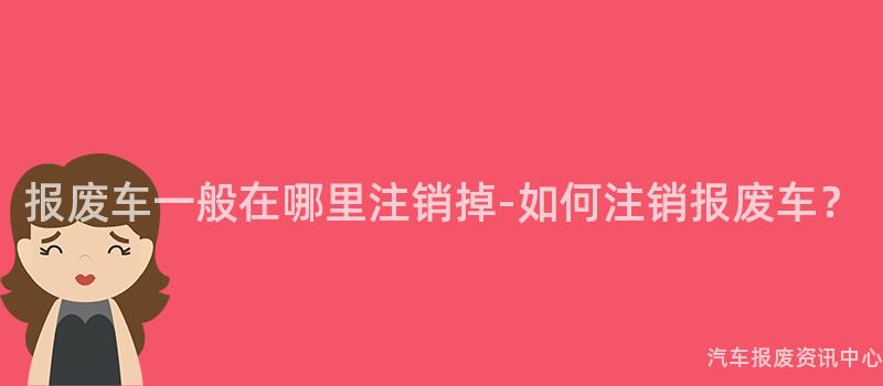 报废车一般在哪里注销掉-如何注销报废车？