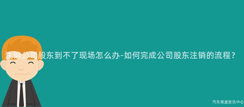 注销公司股东到不了现场怎么办-如何完成公司股东注销的流程？