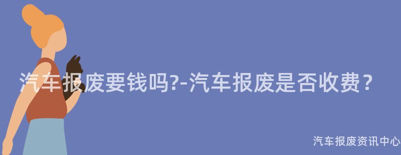 汽车报废要钱吗?-汽车报废是否收费？