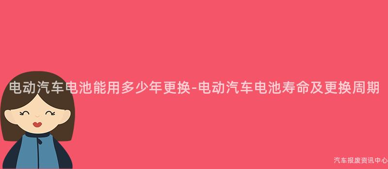 电动汽车电池能用多少年更换-电动汽车电池寿命及更换周期