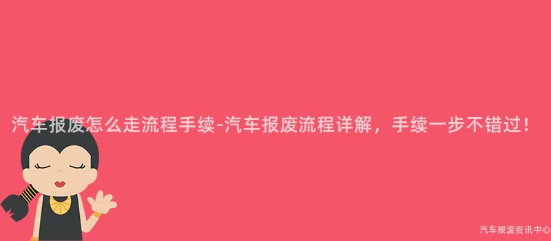 汽车报废怎么走流程手续-汽车报废流程详解，手续一步不错过！