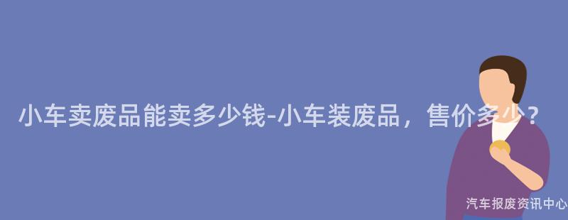小车卖废品能卖多少钱-小车装废品，售价多少？