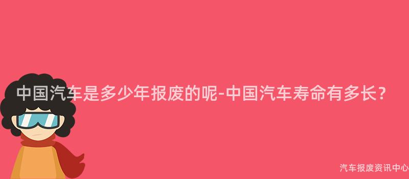 中国汽车是多少年报废的呢-中国汽车寿命有多长？
