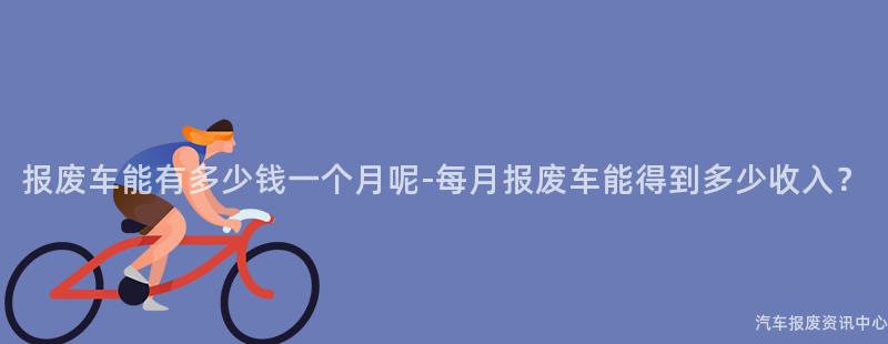报废车能有多少钱一个月呢-每月报废车能得到多少收入？