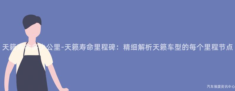 天籁寿命多少公里-天籁寿命里程碑：精细解析天籁车型的每个里程节点