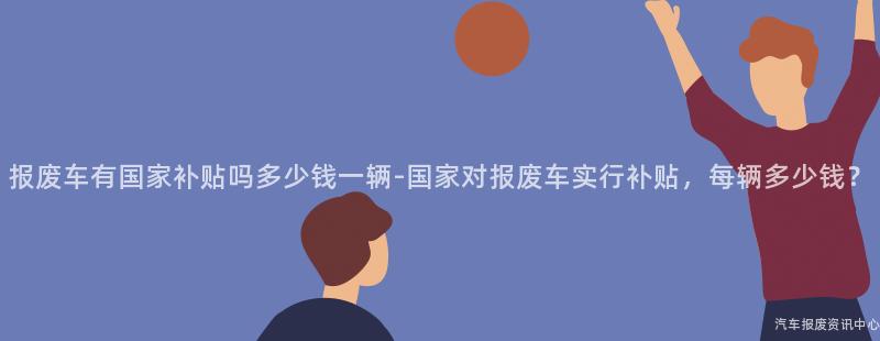 报废车有国家补贴吗多少钱一辆-国家对报废车实行补贴，每辆多少钱？