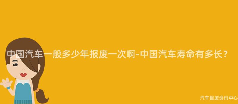 中国汽车一般多少年报废一次啊-中国汽车寿命有多长？