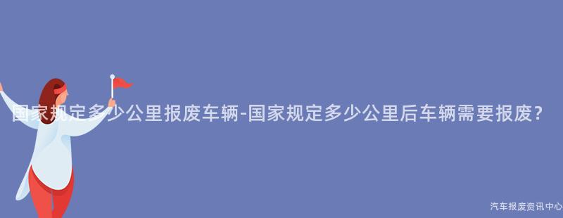 国家规定多少公里报废车辆-国家规定多少公里后车辆需要报废？