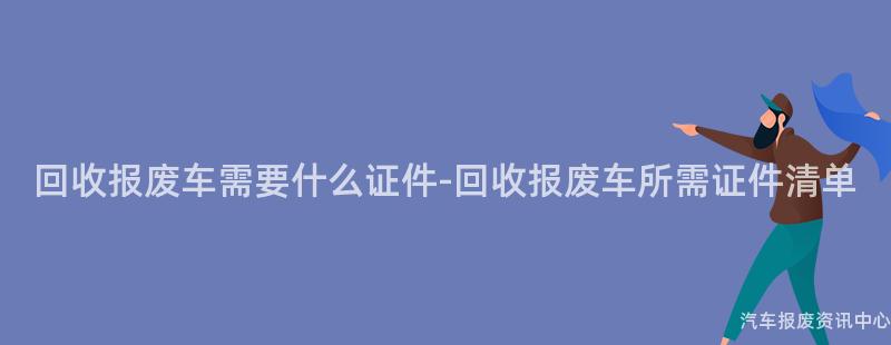 回收报废车需要什么证件-回收报废车所需证件清单