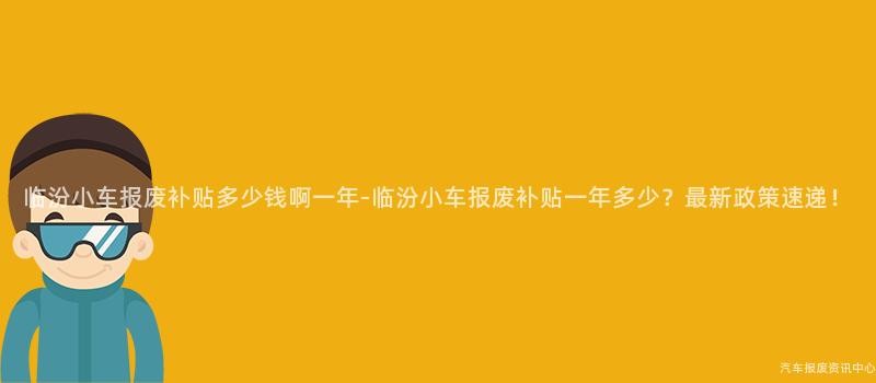 临汾小车报废补贴多少钱啊一年-临汾小车报废补贴一年多少？最新政策速递！