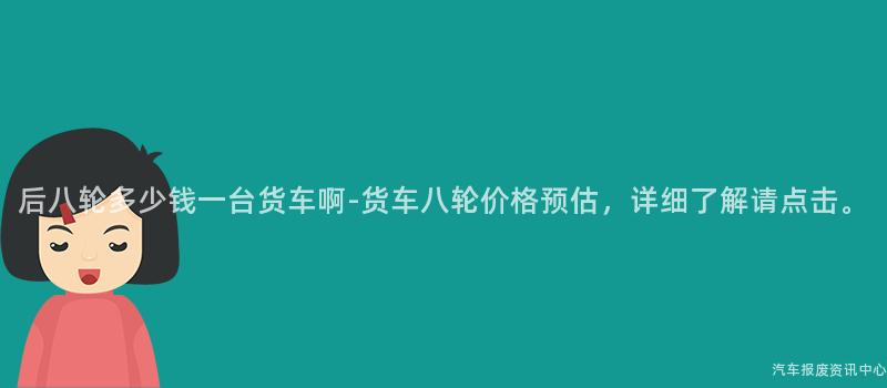 后八轮多少钱一台货车啊-货车八轮价格预估，详细了解请点击。