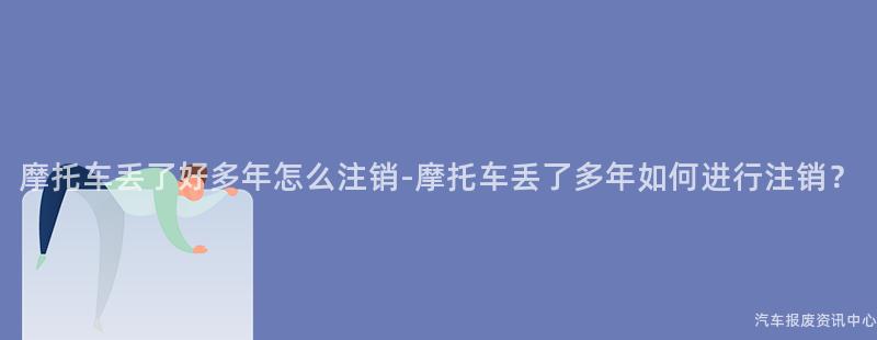 摩托车丢了好多年怎么注销-摩托车丢了多年如何进行注销？