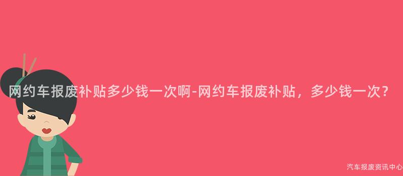 网约车报废补贴多少钱一次啊-网约车报废补贴，多少钱一次？