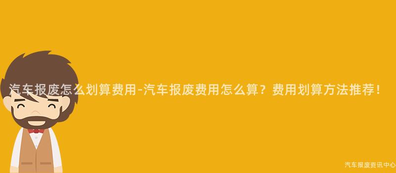 汽车报废怎么划算费用-汽车报废费用怎么算？费用划算方法推荐！