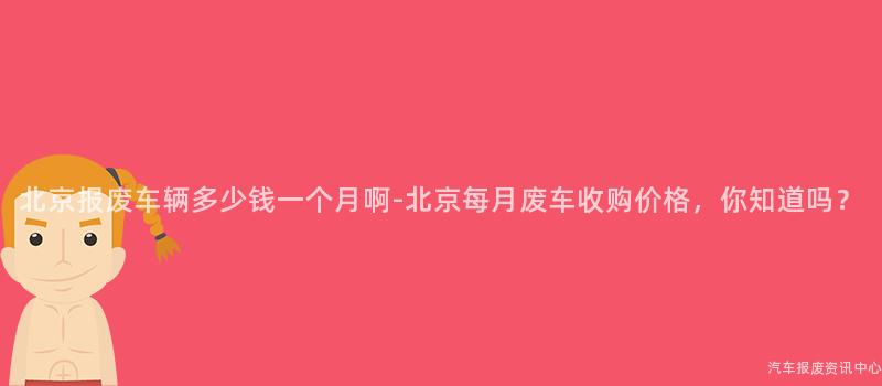 北京报废车辆多少钱一个月啊-北京每月废车收购价格，你知道吗？