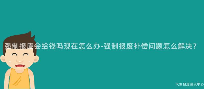 强制报废会给钱吗现在怎么办-强制报废补偿问题怎么解决？