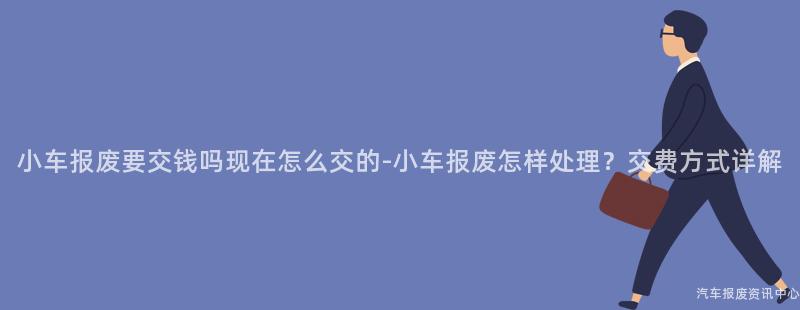小车报废要交钱吗现在怎么交的-小车报废怎样处理？交费方式详解