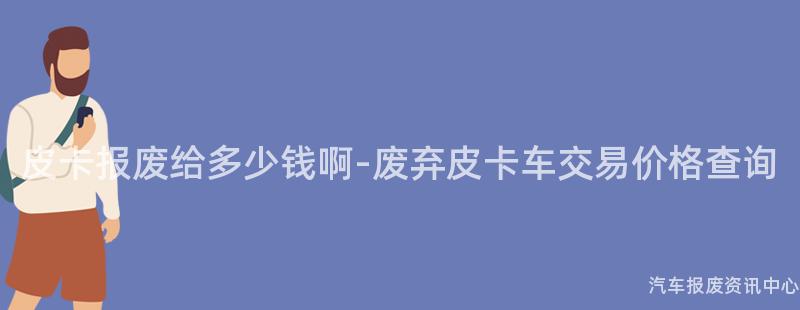 皮卡报废给多少钱啊-废弃皮卡车交易价格查询