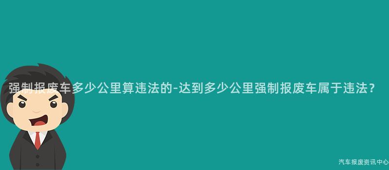 强制报废车多少公里算违法的-达到多少公里强制报废车属于违法？