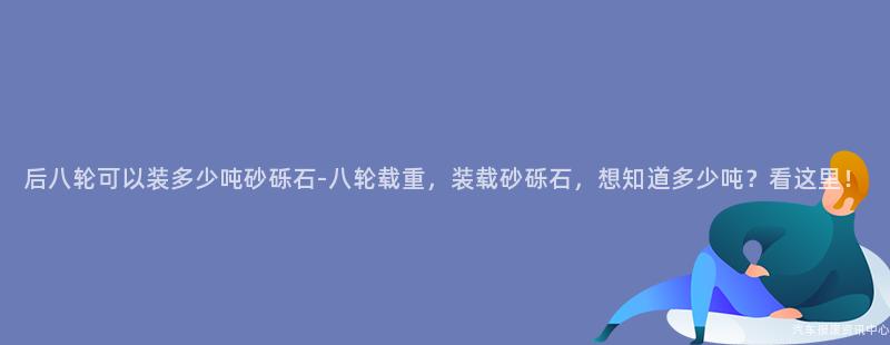 后八轮可以装多少吨砂砾石-八轮载重，装载砂砾石，想知道多少吨？看这里！