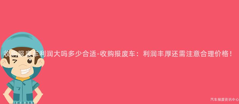 收购报废车利润大吗多少合适-收购报废车：利润丰厚还需注意合理价格！