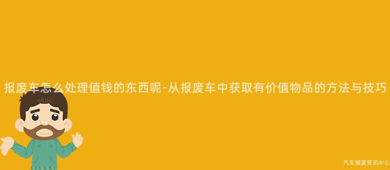 报废车怎么处理值钱的东西呢-从报废车中获取有价值物品的方法与技巧